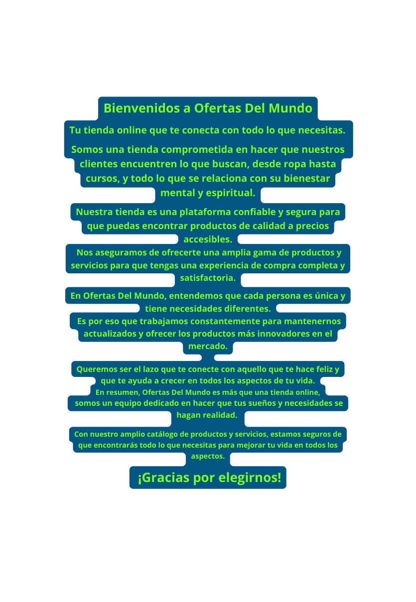 Bienvenidos a Ofertas Del Mundo Tu tienda online que te conecta con todo lo que necesitas Somos una tienda comprometida en hacer que nuestros clientes encuentren lo que buscan desde ropa hasta cursos y todo lo que se relaciona con su bienestar mental y espiritual Nuestra tienda es una plataforma confiable y segura para que puedas encontrar productos de calidad a precios accesibles Nos aseguramos de ofrecerte una amplia gama de productos y servicios para que tengas una experiencia de compra completa y satisfactoria En Ofertas Del Mundo entendemos que cada persona es única y tiene necesidades diferentes Es por eso que trabajamos constantemente para mantenernos actualizados y ofrecer los productos más innovadores en el mercado Queremos ser el lazo que te conecte con aquello que te hace feliz y que te ayuda a crecer en todos los aspectos de tu vida En resumen Ofertas Del Mundo es más que una tienda online somos un equipo dedicado en hacer que tus sueños y necesidades se hagan realidad Con nuestro amplio catálogo de productos y servicios estamos seguros de que encontrarás todo lo que necesitas para mejorar tu vida en todos los aspectos Gracias por elegirnos